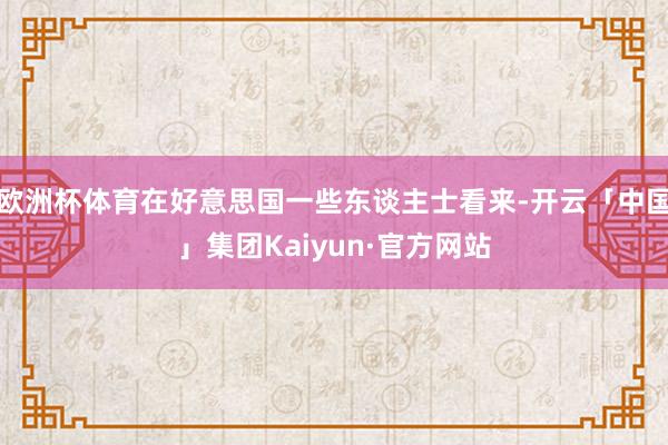 欧洲杯体育在好意思国一些东谈主士看来-开云「中国」集团Kaiyun·官方网站
