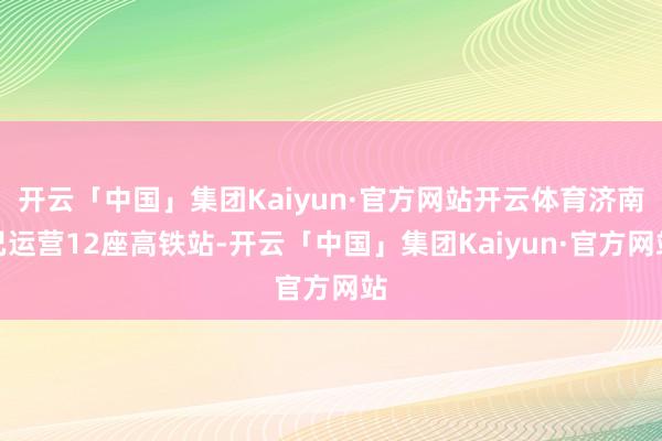 开云「中国」集团Kaiyun·官方网站开云体育济南已运营12座高铁站-开云「中国」集团Kaiyun·官方网站