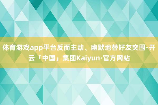 体育游戏app平台反而主动、幽默地替好友突围-开云「中国」集团Kaiyun·官方网站