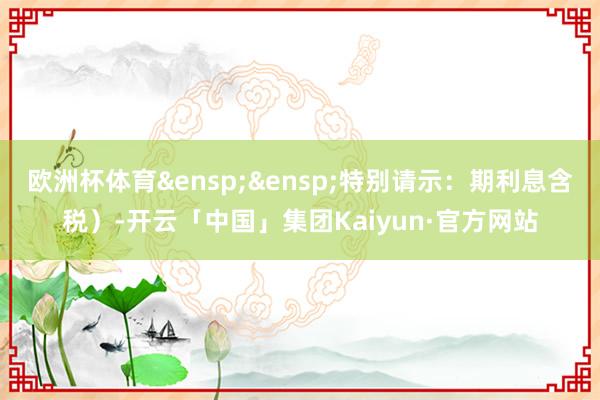 欧洲杯体育&ensp;&ensp;特别请示：期利息含税）-开云「中国」集团Kaiyun·官方网站