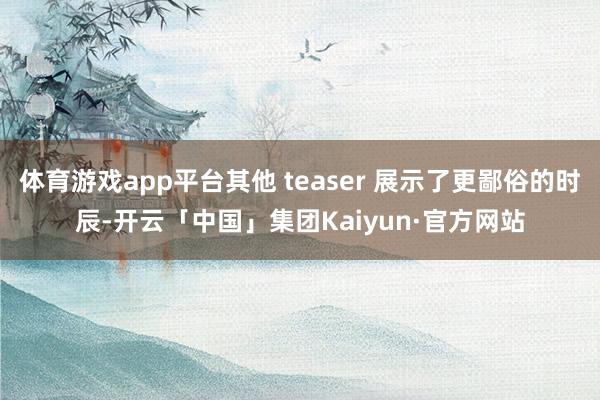 体育游戏app平台其他 teaser 展示了更鄙俗的时辰-开云「中国」集团Kaiyun·官方网站