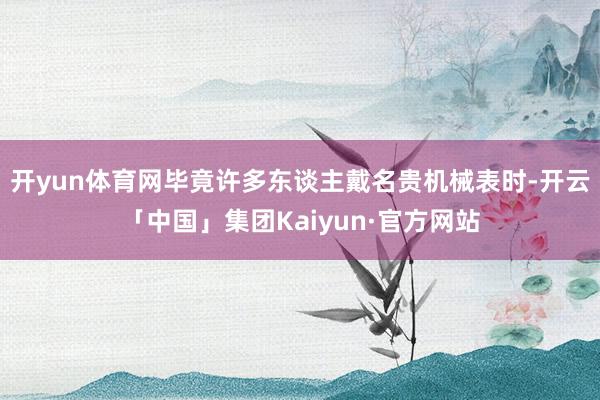 开yun体育网毕竟许多东谈主戴名贵机械表时-开云「中国」集团Kaiyun·官方网站