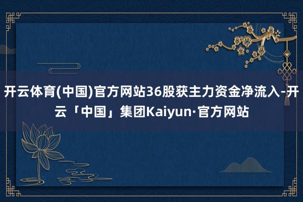 开云体育(中国)官方网站36股获主力资金净流入-开云「中国」集团Kaiyun·官方网站