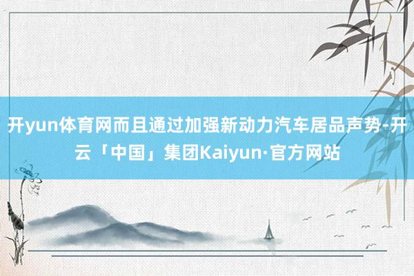 开yun体育网而且通过加强新动力汽车居品声势-开云「中国」集团Kaiyun·官方网站