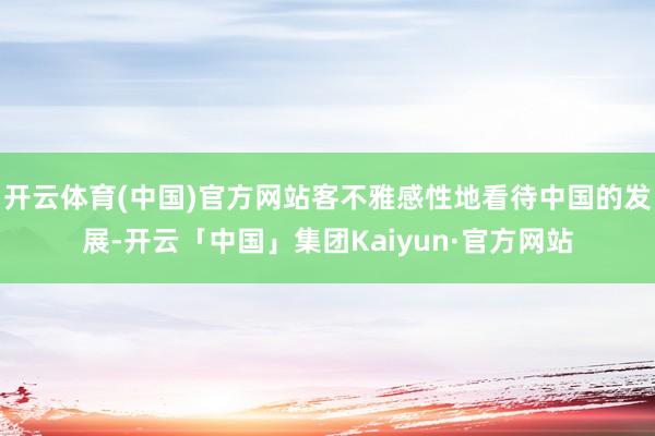开云体育(中国)官方网站客不雅感性地看待中国的发展-开云「中国」集团Kaiyun·官方网站