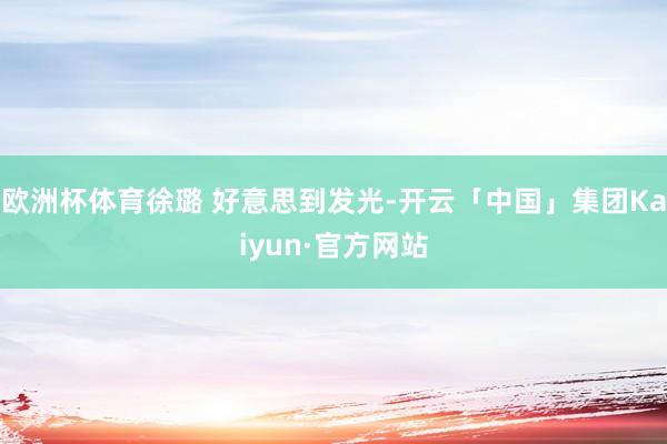 欧洲杯体育徐璐 好意思到发光-开云「中国」集团Kaiyun·官方网站