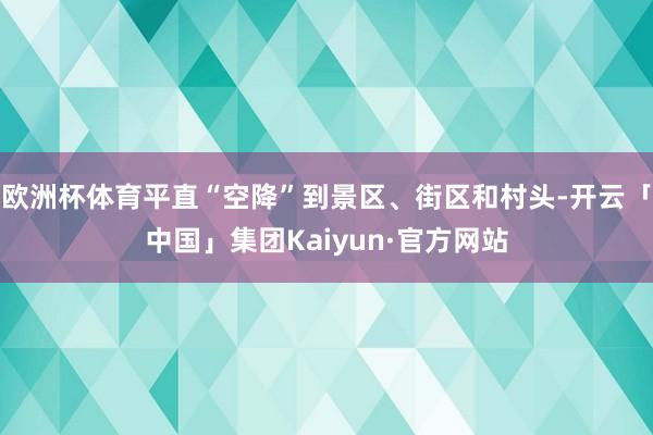 欧洲杯体育平直“空降”到景区、街区和村头-开云「中国」集团Kaiyun·官方网站