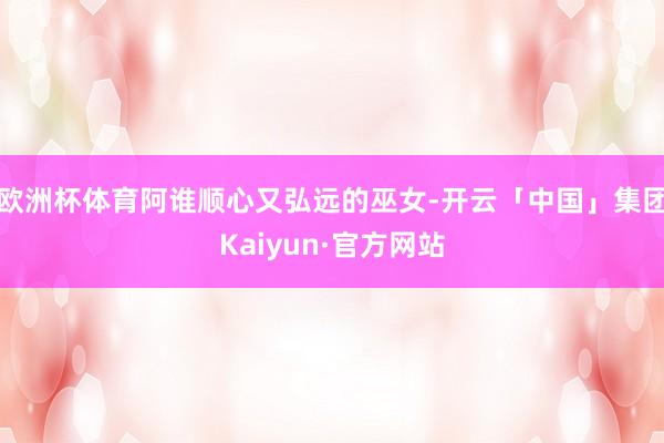 欧洲杯体育阿谁顺心又弘远的巫女-开云「中国」集团Kaiyun·官方网站
