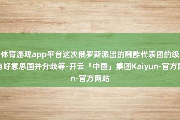 体育游戏app平台这次俄罗斯派出的酬酢代表团的级别与好意思国并分歧等-开云「中国」集团Kaiyun·官方网站