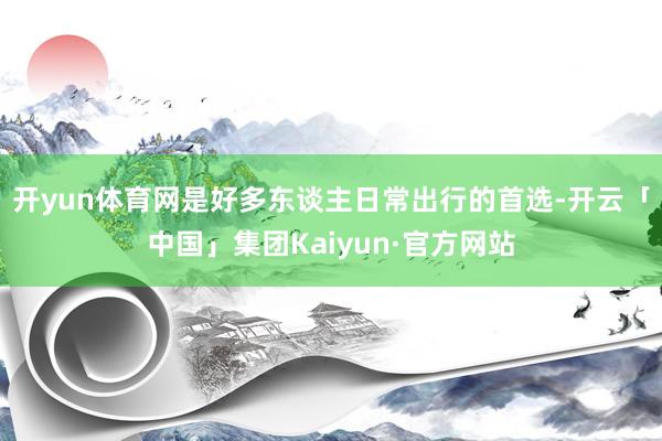 开yun体育网是好多东谈主日常出行的首选-开云「中国」集团Kaiyun·官方网站
