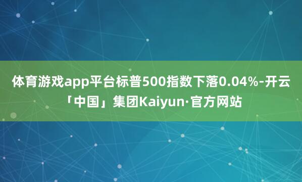 体育游戏app平台标普500指数下落0.04%-开云「中国」集团Kaiyun·官方网站