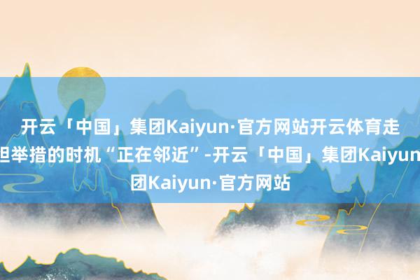 开云「中国」集团Kaiyun·官方网站开云体育走漏摄取斗胆举措的时机“正在邻近”-开云「中国」集团Kaiyun·官方网站