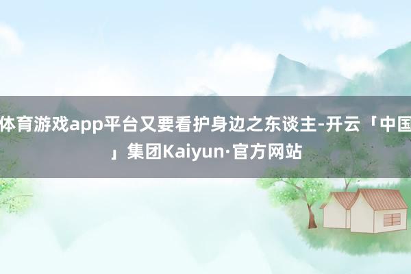 体育游戏app平台又要看护身边之东谈主-开云「中国」集团Kaiyun·官方网站