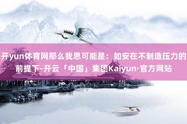 开yun体育网那么我思可能是：如安在不制造压力的前提下-开云「中国」集团Kaiyun·官方网站