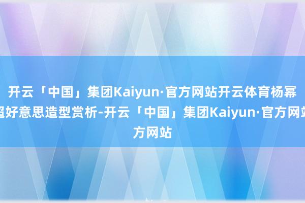 开云「中国」集团Kaiyun·官方网站开云体育杨幂超好意思造型赏析-开云「中国」集团Kaiyun·官方网站