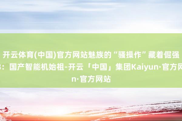 开云体育(中国)官方网站魅族的“骚操作”藏着倔强M8：国产智能机始祖-开云「中国」集团Kaiyun·官方网站