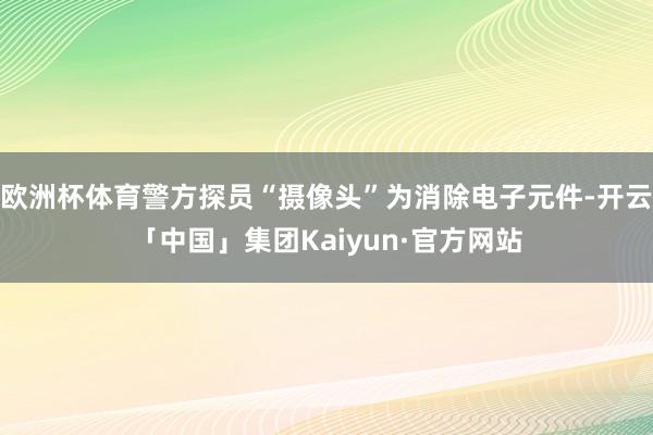 欧洲杯体育警方探员“摄像头”为消除电子元件-开云「中国」集团Kaiyun·官方网站