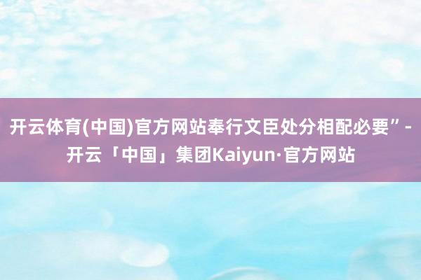 开云体育(中国)官方网站奉行文臣处分相配必要”-开云「中国」集团Kaiyun·官方网站