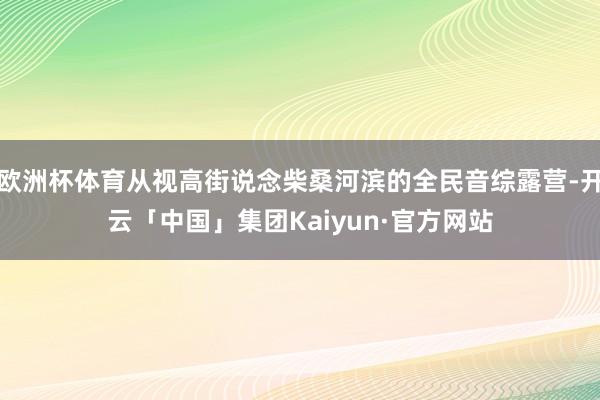 欧洲杯体育从视高街说念柴桑河滨的全民音综露营-开云「中国」集团Kaiyun·官方网站