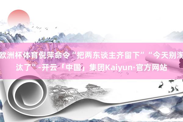 欧洲杯体育倪萍命令“把两东谈主齐留下”“今天别淘汰了”-开云「中国」集团Kaiyun·官方网站