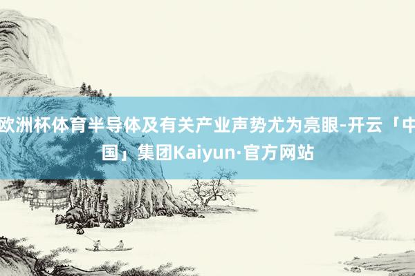 欧洲杯体育半导体及有关产业声势尤为亮眼-开云「中国」集团Kaiyun·官方网站