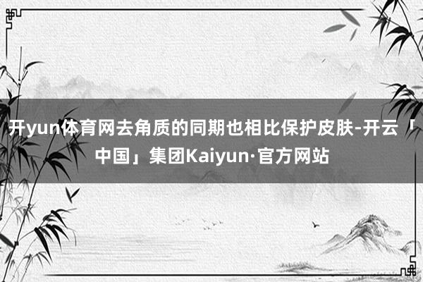 开yun体育网去角质的同期也相比保护皮肤-开云「中国」集团Kaiyun·官方网站
