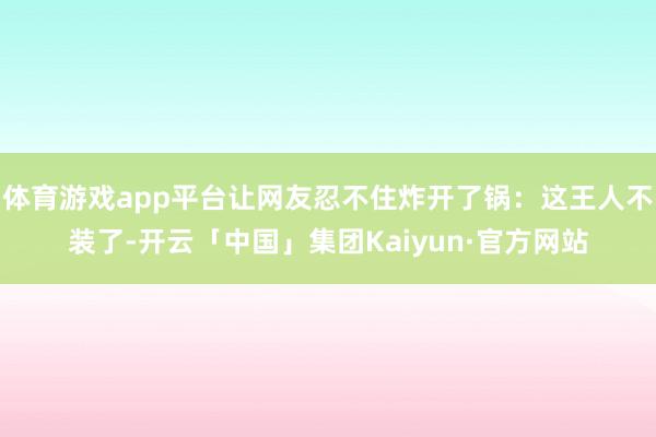 体育游戏app平台让网友忍不住炸开了锅：这王人不装了-开云「中国」集团Kaiyun·官方网站