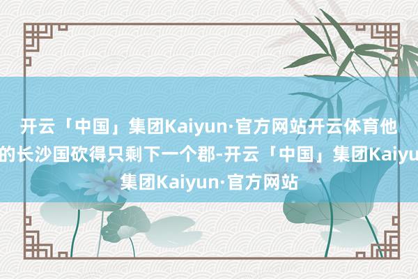 开云「中国」集团Kaiyun·官方网站开云体育他把原来广阔的长沙国砍得只剩下一个郡-开云「中国」集团Kaiyun·官方网站