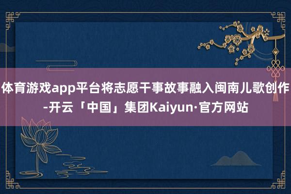 体育游戏app平台将志愿干事故事融入闽南儿歌创作-开云「中国」集团Kaiyun·官方网站