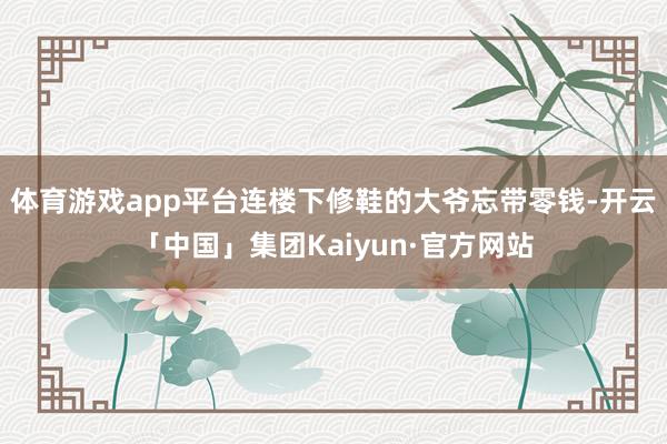 体育游戏app平台连楼下修鞋的大爷忘带零钱-开云「中国」集团Kaiyun·官方网站