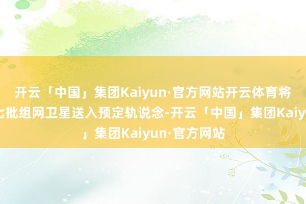 开云「中国」集团Kaiyun·官方网站开云体育将千帆星座第七批组网卫星送入预定轨说念-开云「中国」集团Kaiyun·官方网站