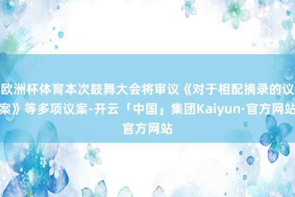 欧洲杯体育本次鼓舞大会将审议《对于相配摘录的议案》等多项议案-开云「中国」集团Kaiyun·官方网站