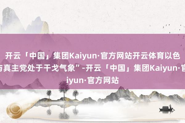 开云「中国」集团Kaiyun·官方网站开云体育以色列“正与真主党处于干戈气象”-开云「中国」集团Kaiyun·官方网站