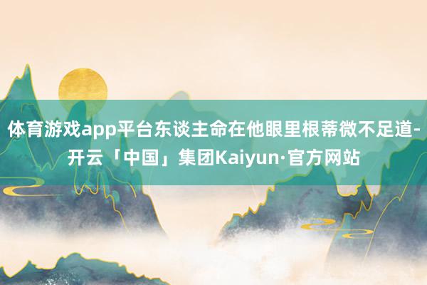 体育游戏app平台东谈主命在他眼里根蒂微不足道-开云「中国」集团Kaiyun·官方网站