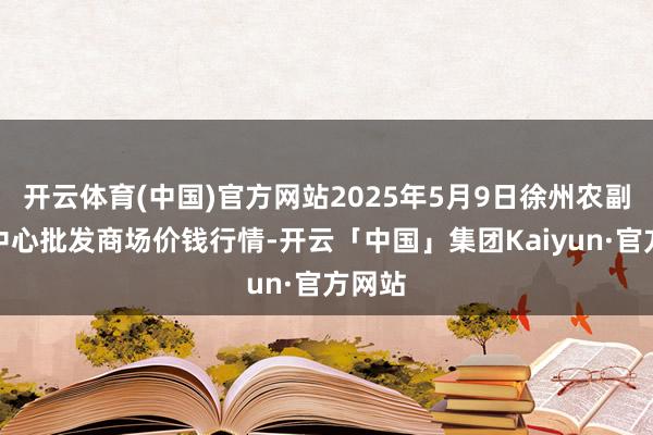 开云体育(中国)官方网站2025年5月9日徐州农副居品中心批发商场价钱行情-开云「中国」集团Kaiyun·官方网站