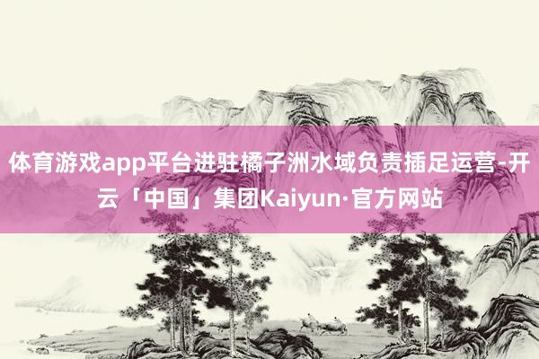 体育游戏app平台进驻橘子洲水域负责插足运营-开云「中国」集团Kaiyun·官方网站