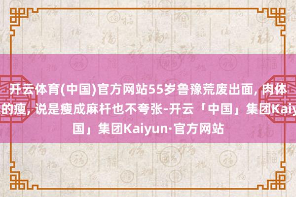 开云体育(中国)官方网站55岁鲁豫荒废出面, 肉体仍是一如既往的瘦, 说是瘦成麻杆也不夸张-开云「中国」集团Kaiyun·官方网站