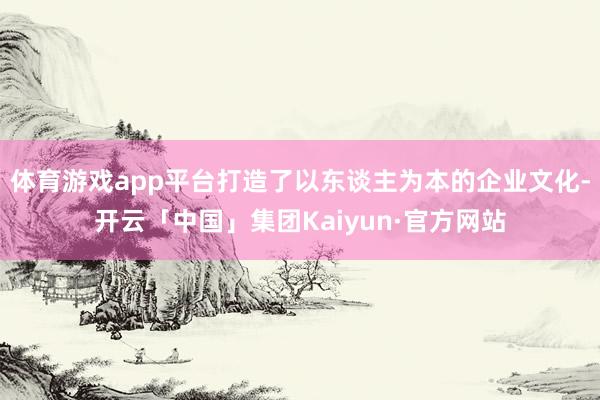 体育游戏app平台打造了以东谈主为本的企业文化-开云「中国」集团Kaiyun·官方网站