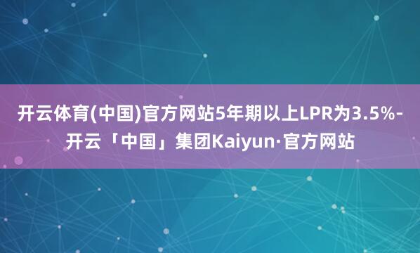 开云体育(中国)官方网站5年期以上LPR为3.5%-开云「中国」集团Kaiyun·官方网站