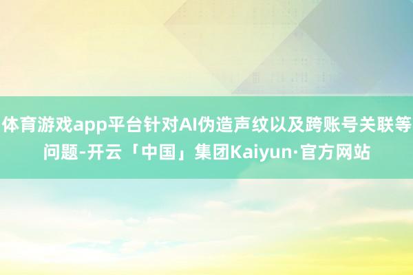 体育游戏app平台针对AI伪造声纹以及跨账号关联等问题-开云「中国」集团Kaiyun·官方网站