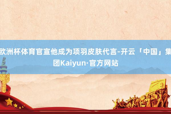 欧洲杯体育官宣他成为项羽皮肤代言-开云「中国」集团Kaiyun·官方网站