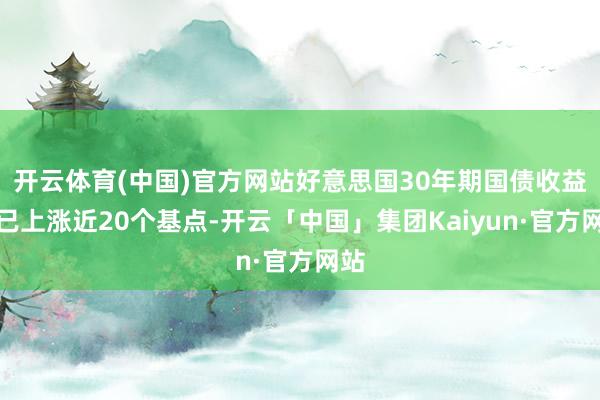 开云体育(中国)官方网站好意思国30年期国债收益率已上涨近20个基点-开云「中国」集团Kaiyun·官方网站