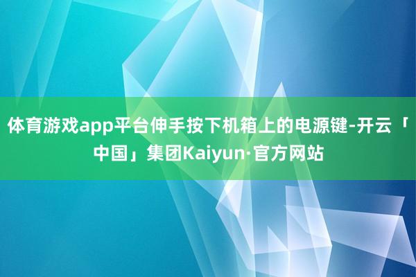 体育游戏app平台伸手按下机箱上的电源键-开云「中国」集团Kaiyun·官方网站