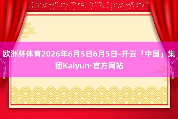 欧洲杯体育2026年6月5日6月5日-开云「中国」集团Kaiyun·官方网站