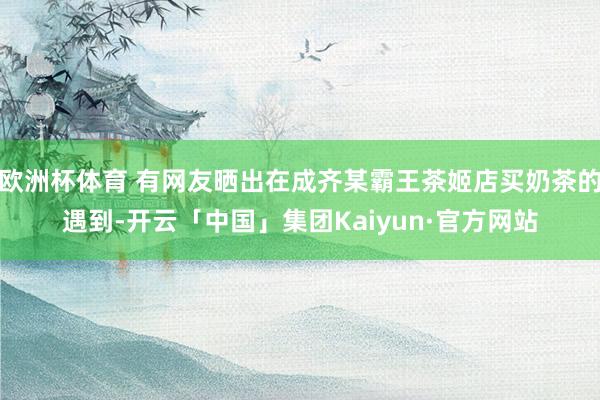 欧洲杯体育 有网友晒出在成齐某霸王茶姬店买奶茶的遇到-开云「中国」集团Kaiyun·官方网站