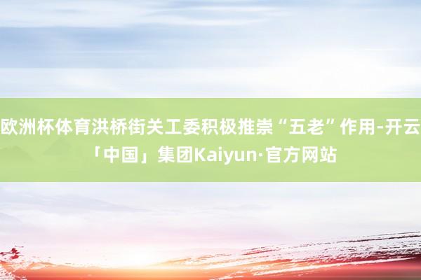 欧洲杯体育洪桥街关工委积极推崇“五老”作用-开云「中国」集团Kaiyun·官方网站