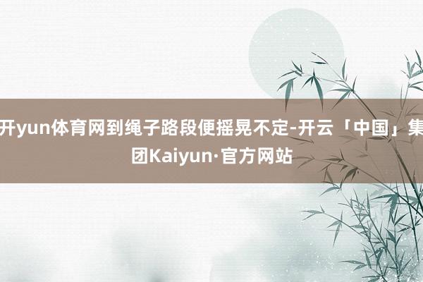 开yun体育网到绳子路段便摇晃不定-开云「中国」集团Kaiyun·官方网站