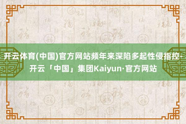 开云体育(中国)官方网站频年来深陷多起性侵指控-开云「中国」集团Kaiyun·官方网站