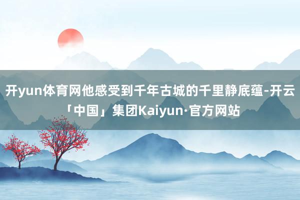 开yun体育网他感受到千年古城的千里静底蕴-开云「中国」集团Kaiyun·官方网站