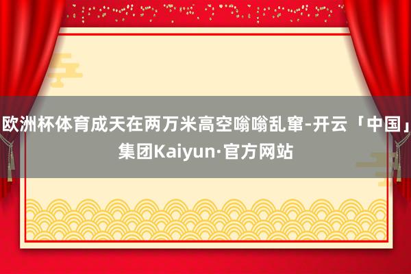 欧洲杯体育成天在两万米高空嗡嗡乱窜-开云「中国」集团Kaiyun·官方网站